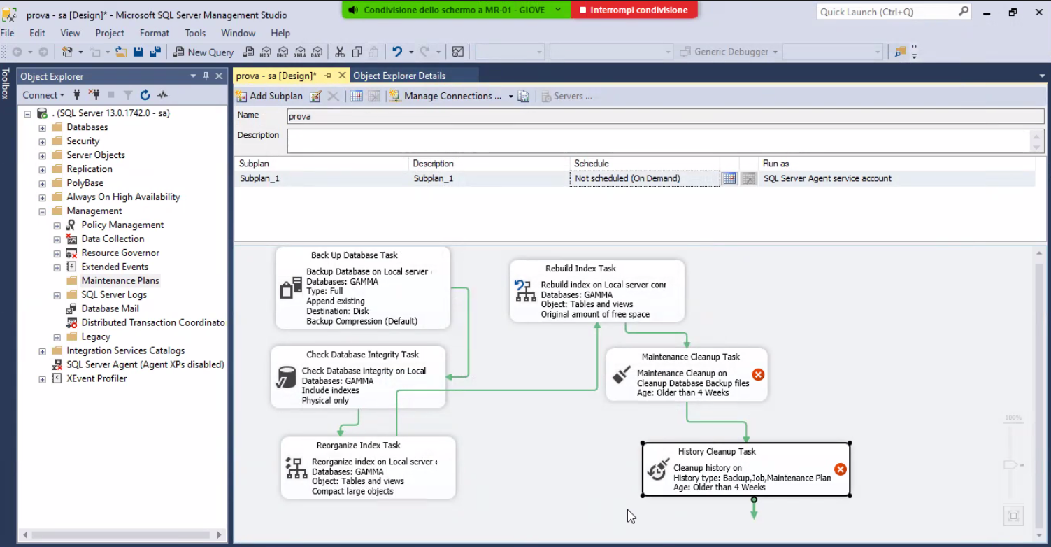 Condivisione deno schermo a M R-01 prova - [Design)' - Microsoft SQL Server Management Studio File - GIOVE j Servers Interrompi condivisme Generic Debugger • Quick Launch (Ctrl-Q x Edit View project g Object Explorer Connect" Format Tools Window Help prova - sa [Design]• X Object Explorer Details Add Subplan X, Manage Connections.„ • . (SQL Setver13.O.1742.O- Databases Security Server Objects Replication • PolyBase sa) Cemmd) Rebuild Index Task Rebuild inde on Local server Databases: GAMMA Object: Tables and views Original amount of free space SQ- Server Age-it Always On High Availability Management Policy Management Data Collection Resource Govemor Extended Events • Maintenance Plans SQL Server Logs Database Mail Distributed Transaction Coordinato Legacy Integration Services Catalogs SQL Server Agent (Agent XP5 disabled) E] XEvent Profiler Back Up Databæe TEk Backup Database on Local saver Databases: GAMMA Type: Full Append existing Destinabon: Disk Backup Compression (Default) Check Integrity Task Check Database integrity on Local Databases: GAMMA Include indeæ Physical ordy Reorganize Inde Task Reorganize index on server Databases: GAMMA Object: Tables and views Compact large Objects Maintenance Cleanup Task Maintenance Cleanup Cleanup Database Backup file Age: Older than 4 Weeks History Cleanup Task Cleætup history cn History type: Backup,) 0b, Maintenance Plan Age: Older than 4 Weeks 