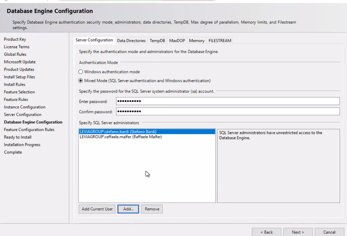 Database Engine Configuration Specify Database Engine authentication security mode, administrators, data directories, TempDB, Max degree of parallelism, Memory limits, and Filestream settings. Product Key License Terms Global Rules Microsoft Update Product Updates Install Setup Files Install Rules Feature Selection Feature Rules Instance Configuration Server Configuration Database Engine Configuration Feature Configuration Rules Ready to Install Installation Progress Complete Server configuration Data Directories TempDB MaxDOP Memory FILESTREAM Specify the authentication mode and administrators for the Database Engine. Authentication Mode C) Windows authentication mode @ Mixed Mode (SQL Server authentication and Windows authentication) Specify the password for the SQL Server system administrator (sa) account. Enter password: Confirm password: Specify SQL Server administrators LEVIAGROUP\stefanc.bardl (Stefano Bardi) LEVIAGROlJP\raffaele.malfer (Raffaele Malfer) SQL Server administrators have unrestricted access to the Add Current user Add... Database Engine. Back Next Cancel 