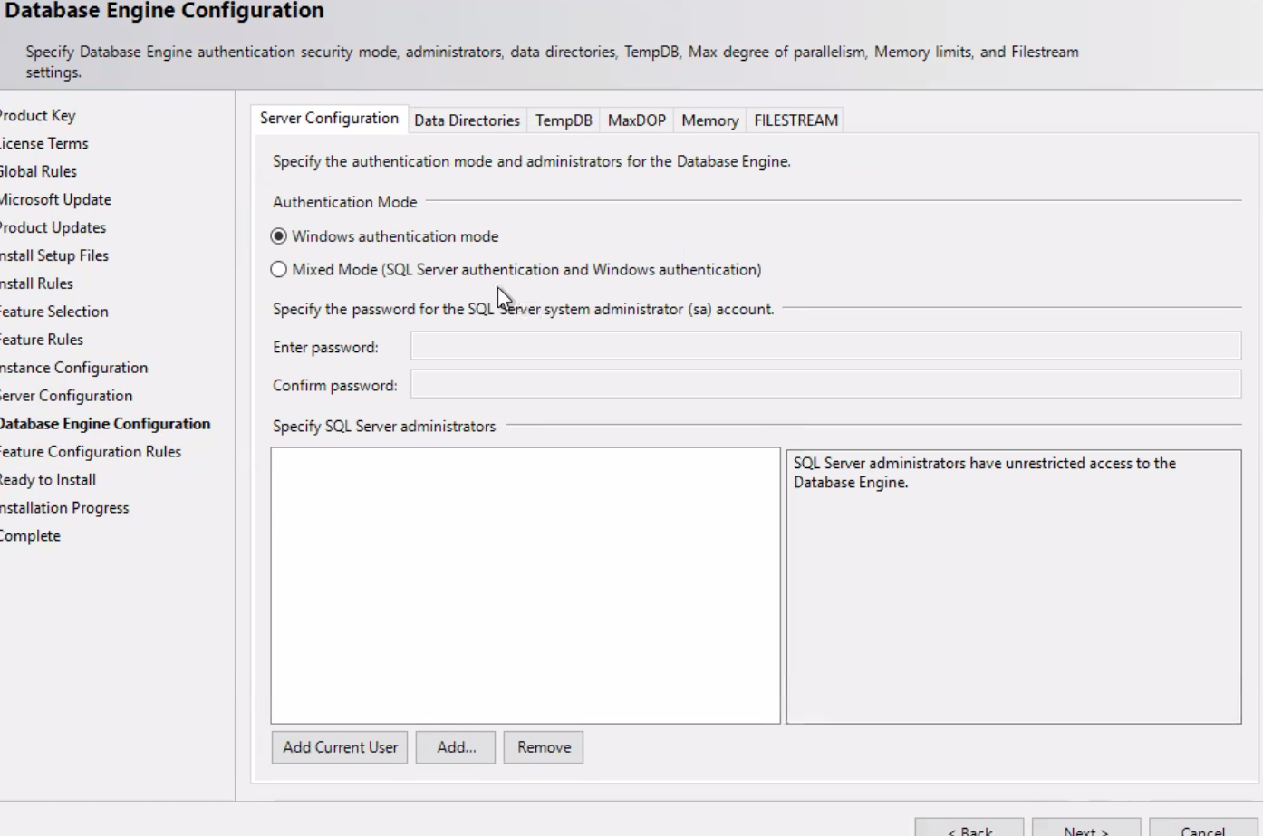 Database Engine Configuration Specify Database Engine authentication security mode, administrators, data directories, TempDB, Max degree of parallelism, Memory limits, and Filestream settings. 'rod uct Key .icense Terms 510bal Rules Aicrosoft Update 'roduct Updates nstall Setup Files nstall Rules :eature Selection :eature Rules nce Configuration ;erver Configuration Engine Configuration :eature Configuration Rules leady to Install nstallation Progress lomplete Server configuration Data Directories TempDB MaxDOP Memory FILESTREAM Specify the authentication mode and administrators for the Database Engine. Authentication Mode @ Windows authentication mode C) Mixed Mode (SQL Server authentication and Windows authentication) Specify the password for the SQL Enter password: Confirm password: Specify SQL Server administrators er system administrator (sa) account. SQL Server administrators have unrestricted access to the Database Engine. Add Current User Add... 
