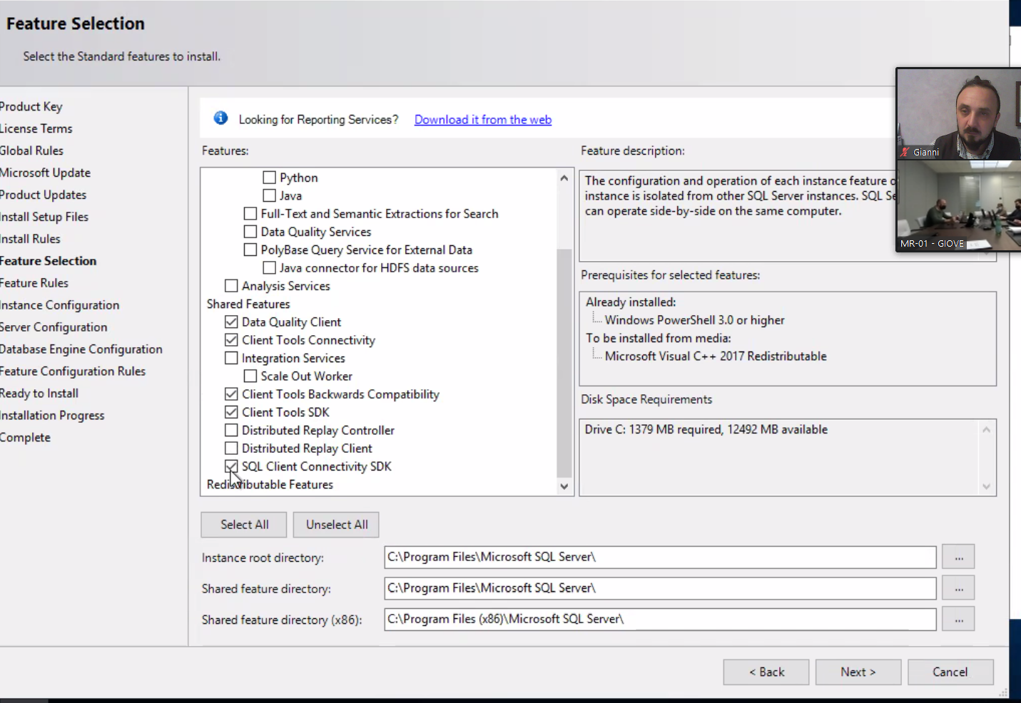 Feature Selection Select the Standard features to install. Product Key License Terms Global Rules Microsoft Update Product Updates Install Setup Files Install Rules Feature Selection Feature Rules nstance Configuration Server Configuration Database Engine Configuration Feature Configuration Rules to Install Installation Progress Complete O Looking for Reporting Services? Features: Python O Java Download it from the web [J Full-Text and Semantic Extractions for Search [3 Data Quality Services PolyBase Query Service for External Data [3 Java connector for HDFS data sources Analysis Services Shared Features Data Quality Client Client Tools Connectivi#y C] Integration Services Scale Out Worker Client Tools Backwards Compatibility Client Tools SDK Distributed Replay Controller Distributed Replay Client SQL Client Connectivity SDK Redläibutable Features Feature description: The configuration and operation Of each instance feature instance is isolated from other SQL Server instances. SQL S can operate side-by-side on the same computer. Prerequisites for selected features: Already installed: Windows PowerShell 3.0 or higher TO be installed from media: Microsoft Visual C++ 2017 Redistributable Disk Space Requirements Drive C: 1379 MB required, 12492 MB available Gianni MR-OI - Select All Unselect All Instance root directory: Shared feature directory: Shared feature directory (x86): C:\Program Files\Microsoft SQL Server\ Files\Microsoft SQL Server\ Files SQL Server\ Back 