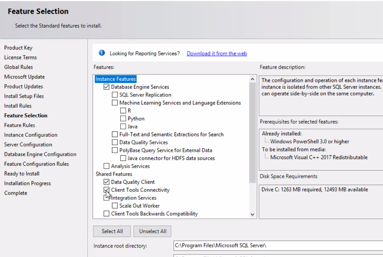 Feature Selection Select the Standard features to install. Product Key License Terms Global Rules Microsoft Update Product Updates Install Setup Files Install Rules Feature Selection Feature Rules Instance Configuration Server Configuration Database Engine Configuration Feature Configuration Rules Ready to Install Installation Progress Complete O Looking for Reporting Services? Features: Instance Features Database Engine Services SQL Server Replication Download it from the web [D Machine Learning Services and Language Extensions Python O Java Full-Text and Semantic for Search C] Data Quality Services [J PolyBase Query Service for External Data Java connector for HDFS data sources Analysis Services Shared Features Data Quality Client Client Tools Connectivity ntegration Services Scale Out Worker C] Client Tools Backwards Compatibility Feature description: The configuration and operation Of each instance fei instance IS isolated from other SQL Server instances. can operate side-by-side on the same computer. Prerequisites for selected features: Already installed: Windows PowerShell 3.0 or higher TO be installed from media: Microsoft Visual C++ 2017 Redistributable Disk Space Requirements Drive C: 1263 MB required, 12493 MB available Select All Unselect All Instance root directory: C:\Program Files\Microsoft SQL Server\ 