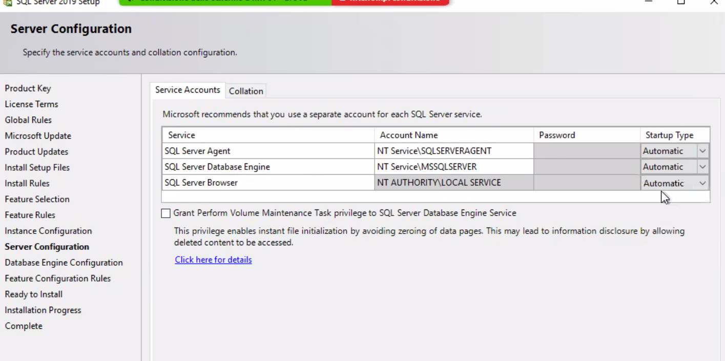Server Configuration Specify the service accounts and collation configuration. Product Key License Terms Global Rules Microsoft Update Product Updates Install Setup Files Install Rules Feature Selection Feature Rules Instance Configuration Server Configuration Database Engine Configuration Feature Configuration Rules Ready to Install Installation Progress Complete Service Accounts Collation Microsoft recommends that you use a separate account for each SQL Server service. Service SQL Server Agent SQL Server Database Engine SQL Server Browser Account Name NT Service\SQLSERVERAGENT NT Service\MSSQLSERVER NT AUTHORImLOCAL SERVICE Password Startup Type Automatic Automatic Auto matic Grant Perform Volume Maintenance Task privilege to SQL Server Database Engine Service This privilege enables instant file initialization by avoiding zeroing of data pages. This may lead to information disclosure by allowing deleted content to be accessed. Click here for details 