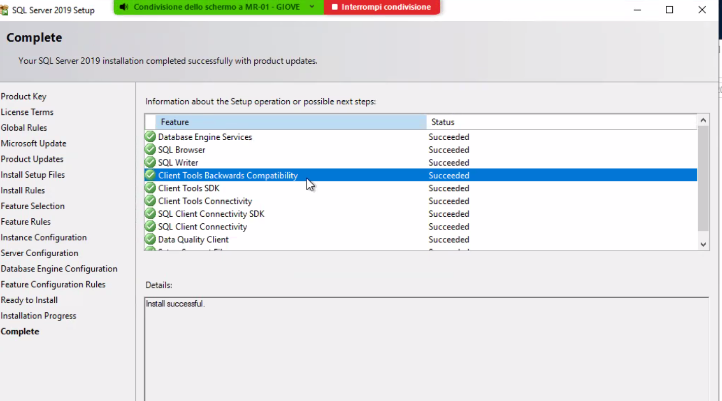 SQL Server 2019 Setup Complete Your SQL Server 2019 installation completed successfully with product updates. • Interrompi condivisione x Product Key License Terms Global Rules Microsoft Update Product Updates Install Setup Files Install Rules Feature Selection Feature Rules Instance Configuration Server Configuration Database Engine Configuration Feature Configuration Rules Ready to Install Installation Progress Information about the Setup operation or possible next steps: Feature Database Engine Services SQL Browser SQL Writer Client Tools Backwards Compatibility Client Tools SDK Client Tools Connectivity SQL Client Connectivity SDK SQL Client Connectivity Data Quality Client Details: Inul successful. Status Succeeded Succeeded Succeeded Succeeded Succeeded Succeeded Succeeded Succeeded Succeeded 