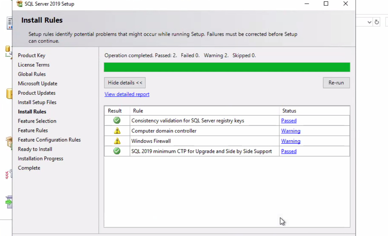SQL Server 2019 setup Install Rules Setup rules identify potential problems that might occur while running Setup. Failures must be corrected before Setup can continue. Product Key License Terms Global Rules Microsoft Update Product Updates Install Setup Files Install Rules Feature Selection Feature Rules Feature Configuration Rules Ready to Install Installation Progress Complete Operation completed. Passed: 2. Failed O. Waming 2. Skipped 0. Hide details < < View detailed report x Re-run Result Rule Consistency validation for SQL Server registry keys Computer domain controller WInd0ws Firewall SQL 2019 minimum CTP for Upgrade and Side by Side Support Status Passed Warning Werning Passed 